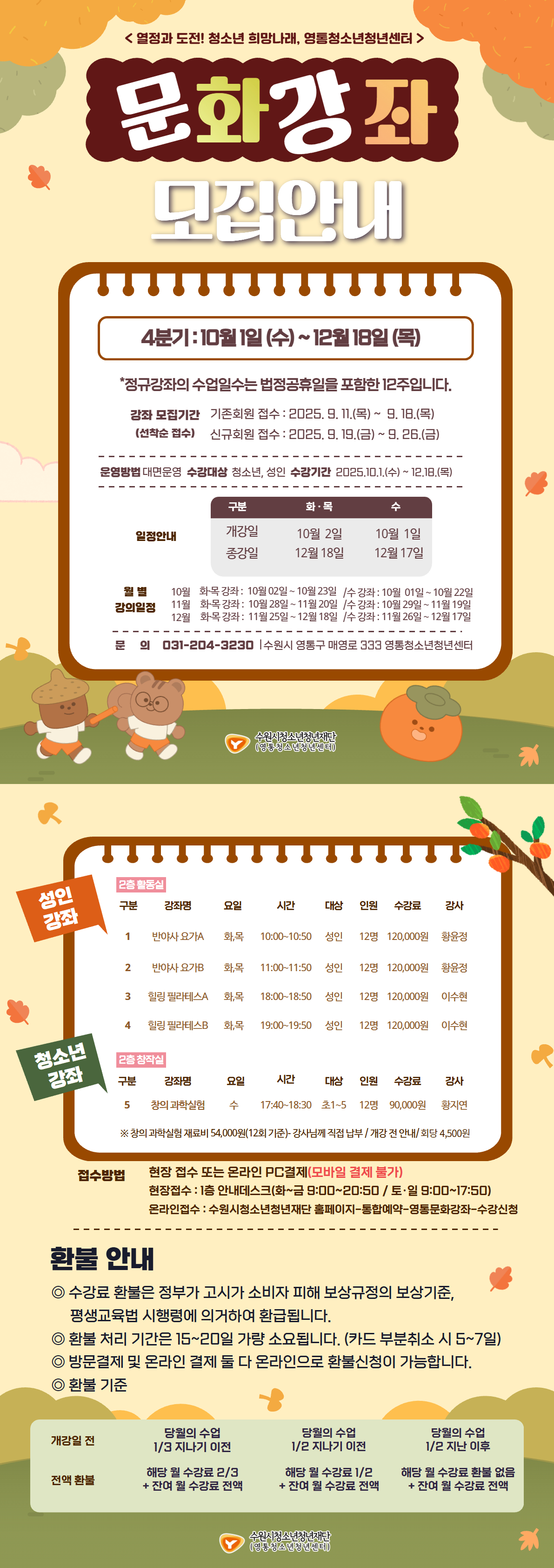 <열정과 도전! 청소년 희망나래, 영통청소년청년센터 >
문화강좌
모집안내
4분기: 10월 1일 (수) ~ 12월 18일 (목)
*정규강좌의 수업일수는 법정공휴일을 포함한 12주입니다.
강좌 모집기간 기존회원 접수 : 2025. 9. 11.(목) ~ 9.18.(목)
(선착순 접수) 신규회원 접수 : 2025.9.19.(금) ~ 9. 26.(금)
운영방법 대면운영 수강대상 청소년, 성인 수강기간 2025.10.1.(수) ~ 12.18.(목)
구분 화·목 수
일정안내 개강일 10월 2일 10월 1일
종강일 12월 18일 12월 17일
월별 강의일정
10월 화목 강좌: 10월 02일~10월 23일 /수강좌 : 10월 01일~10월 22일
11월 화목강좌: 10월 28일~11월 20일 /수강좌 : 10월 29일~11월 19일
12월 화목 강좌 : 11월 25일~12월 18일 /수강좌 : 11월 26일~12월 17일
문의 031-204-3230 수원시 영통구 매영로 333 영통청소년청년센터
수원시청소년청년재단
(영동청소년청년센터)
성인 강좌
2층 활동실
구분 강좌명 요일 시간 대상 인원 수강료 강사
1 반야사 요가A 화,목 10:00~10:50 성인 12명 120,000원 황윤정
2 반야사 요가B 화,목 11:00~11:50 성인 12명 120,000원 황윤정
3 힐링 필라테스A 화,목 18:00~18:50 성인 12명 120,000원 이수현
4 힐링 필라테스B 화,목 19:00~19:50 성인 12명 120,000원 이수현
청소년 강좌
2층 창작실
구분 강좌명 요일 시간 대상 인원 수강료 강사
5 창의 과학실험 수 17:40~18:30 초1~5 12명 90,000원 황지연
*창의 과학실험 재료비 54,000원(12회 기준)- 강사님께 직접 납부/개강 전 안내/회당 4,500원
접수방법
현장 접수 또는 온라인 PC결제(모바일 결제 불가)
현장접수 : 1층 안내데스크(화~금 9:00~20:50 / 토·일 9:00~17:50)
온라인접수 : 수원시청소년청년재단 홈페이지-통합예약 영통문화강좌 수강신청
환불 안내
◎ 수강료 환불은 정부가 고시가 소비자 피해 보상규정의 보상기준,
평생교육법 시행령에 의거하여 환급됩니다.
◎ 환불 처리 기간은 15~20일 가량 소요됩니다. (카드 부분취소 시 5~7일)
◎ 방문결제 및 온라인 결제 둘 다 온라인으로 환불신청이 가능합니다.
◎ 환불 기준
개강일 전 당월의 수업 1/3 지나기 이전 당월의 수업 1/2 지나기 이전 당월의 수업 1/2 지난 이후
전액 환불 해당 월 수강료 2/3 + 잔여 월 수강료 전액 해당 월 수강료 1/2 + 잔여 월 수강료 전액 해당 월 수강료 환불 없음 + 잔여 월 수강료 전액
수원시청소년청년재단
(영통청소년청년센터)